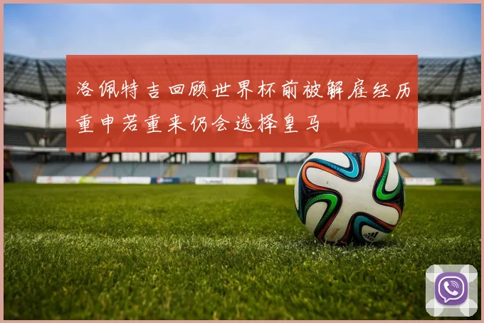 洛佩特吉回顾世界杯前被解雇经历重申若重来仍会选择皇马