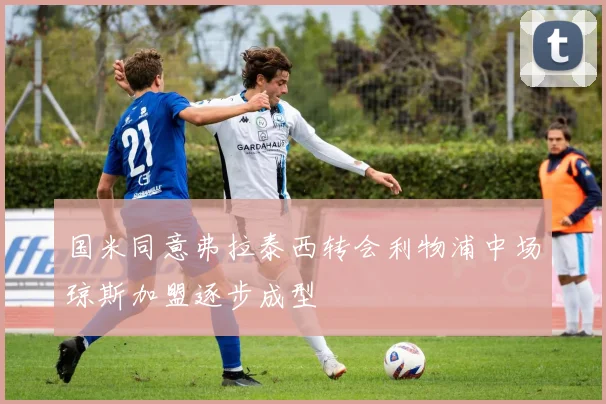 国米同意弗拉泰西转会利物浦中场琼斯加盟逐步成型