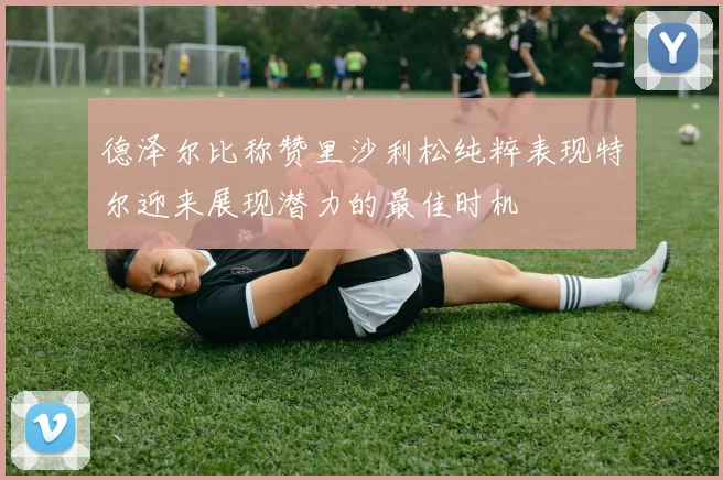 德泽尔比称赞里沙利松纯粹表现特尔迎来展现潜力的最佳时机
