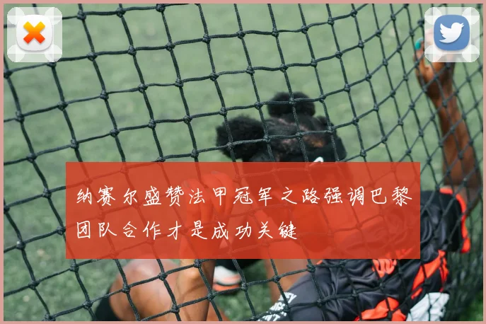 纳赛尔盛赞法甲冠军之路强调巴黎团队合作才是成功关键