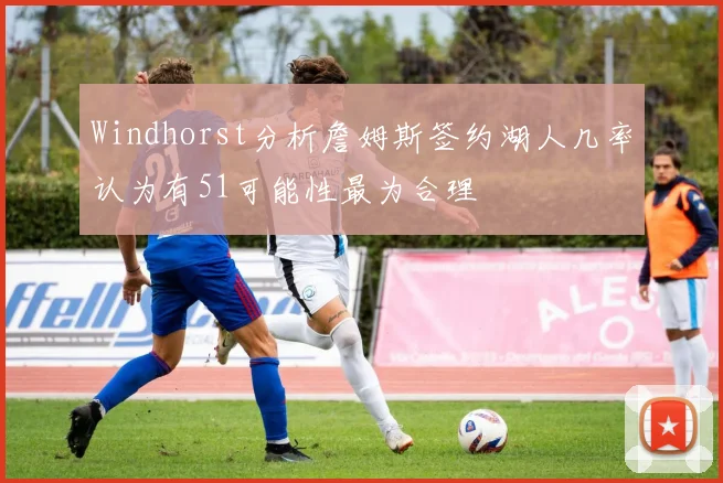 Windhorst分析詹姆斯签约湖人几率认为有51可能性最为合理