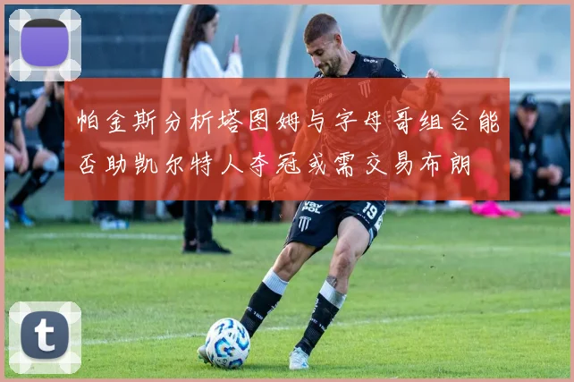 帕金斯分析塔图姆与字母哥组合能否助凯尔特人夺冠或需交易布朗