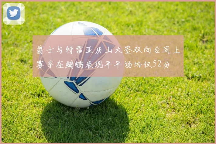 爵士与特雷亚历山大签双向合同上赛季在鹈鹕表现平平场均仅52分