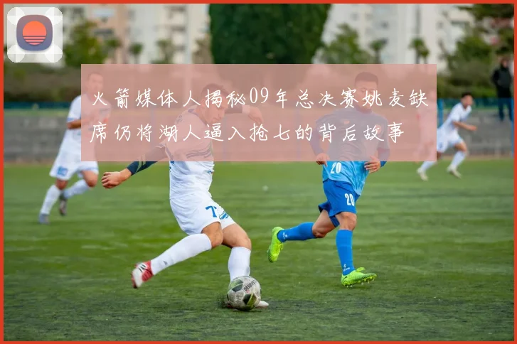 火箭媒体人揭秘09年总决赛姚麦缺席仍将湖人逼入抢七的背后故事