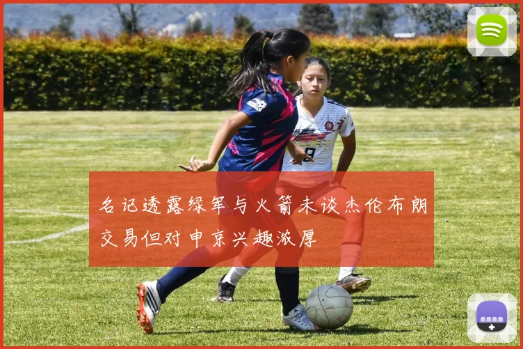 名记透露绿军与火箭未谈杰伦布朗交易但对申京兴趣浓厚