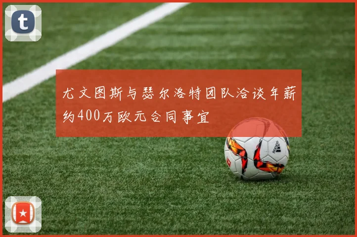 尤文图斯与瑟尔洛特团队洽谈年薪约400万欧元合同事宜