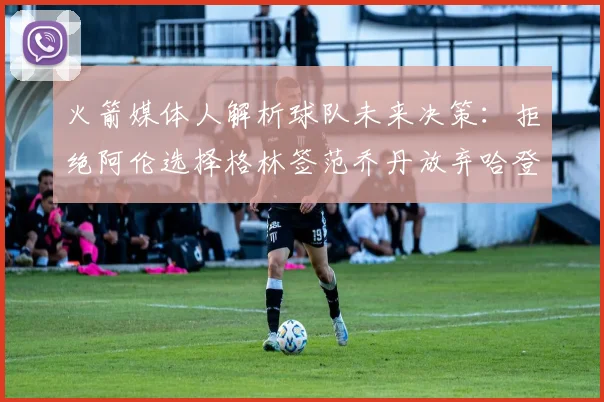 火箭媒体人解析球队未来决策：拒绝阿伦选择格林签范乔丹放弃哈登