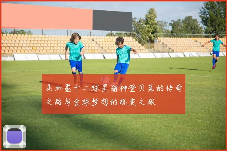 美加墨十二球星猎神登贝莱的传奇之路与金球梦想的蜕变之旅