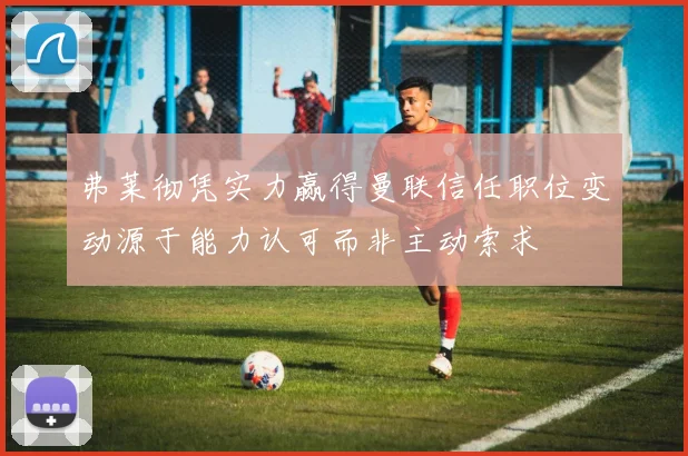 弗莱彻凭实力赢得曼联信任职位变动源于能力认可而非主动索求