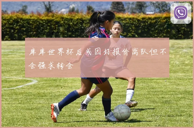 库库世界杯后或因好报价离队但不会强求转会