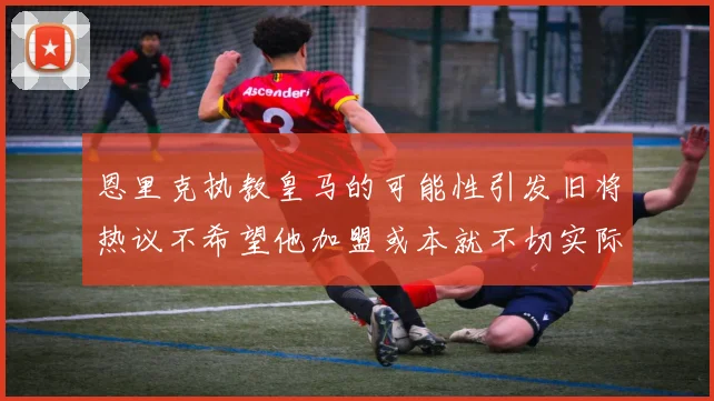 恩里克执教皇马的可能性引发旧将热议不希望他加盟或本就不切实际