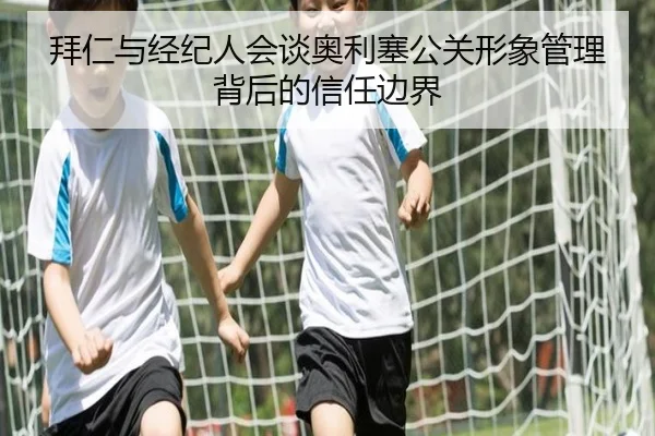 拜仁与经纪人会谈奥利塞公关形象管理背后的信任边界