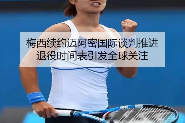 梅西续约迈阿密国际谈判推进 退役时间表引发全球关注